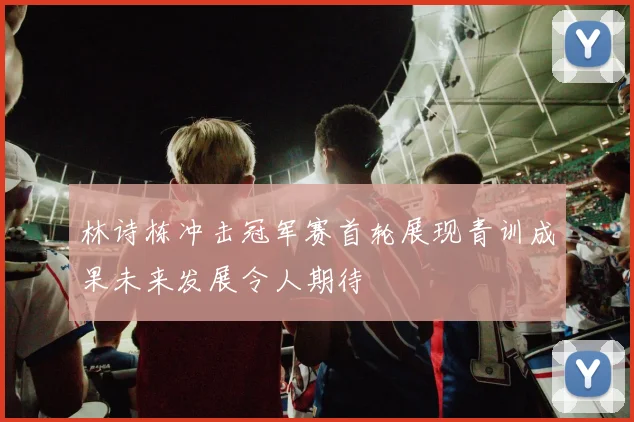 林诗栋冲击冠军赛首轮展现青训成果未来发展令人期待