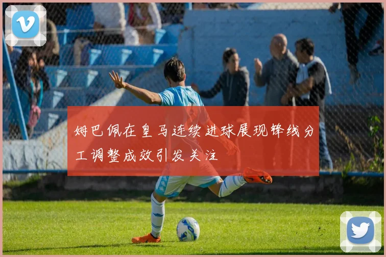 姆巴佩在皇马连续进球展现锋线分工调整成效引发关注