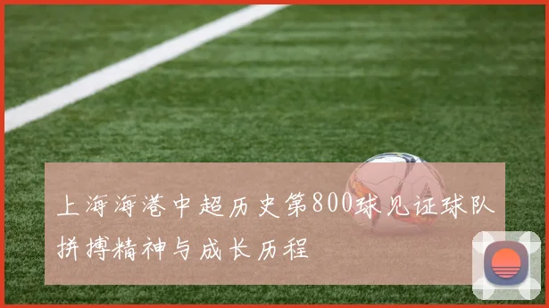 上海海港中超历史第800球见证球队拼搏精神与成长历程