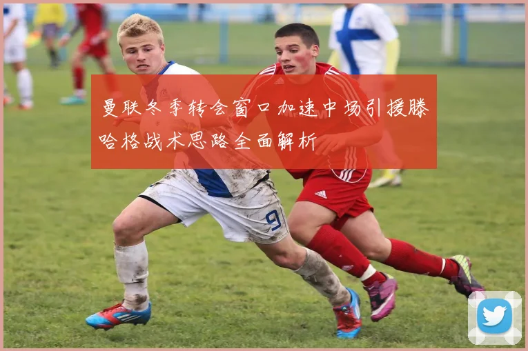 曼联冬季转会窗口加速中场引援滕哈格战术思路全面解析