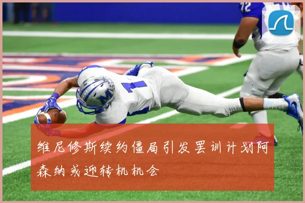 维尼修斯续约僵局引发罢训计划阿森纳或迎转机机会