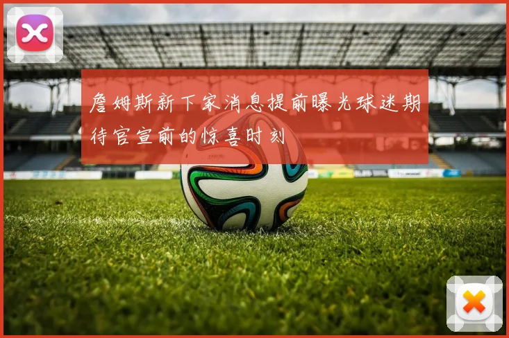 詹姆斯新下家消息提前曝光球迷期待官宣前的惊喜时刻