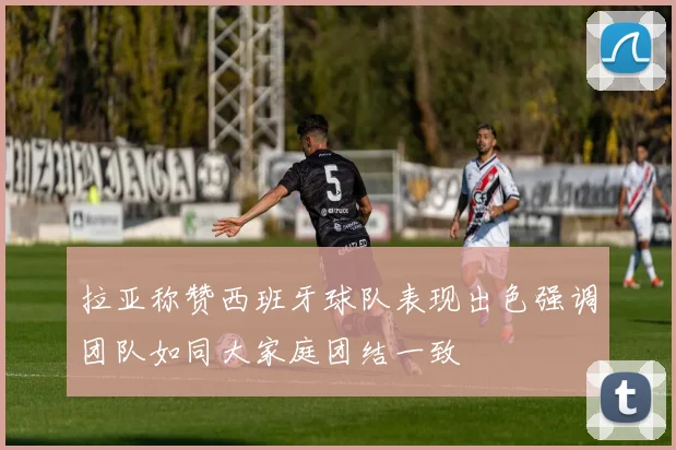 拉亚称赞西班牙球队表现出色强调团队如同大家庭团结一致