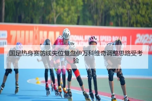 国足热身赛防线失位复盘伊万科维奇调整思路受考验